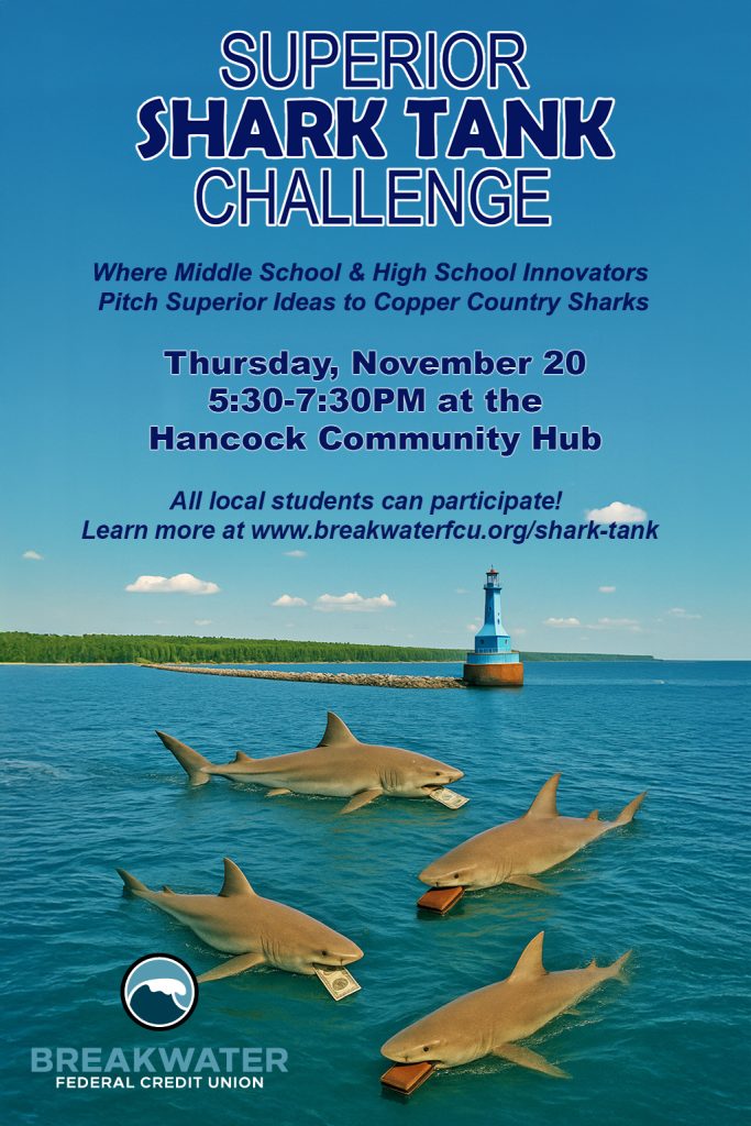 Event poster that says " Superior Shark Tank Challenge - Where middle school and high school innovators pitch Superior ideas to Copper Country Sharks. Thursday, November 20, 5:30-7:30PM at Hancock Community Hub. All local students can participate. Learn more at www.breakwaterfcu.org/shark-tank